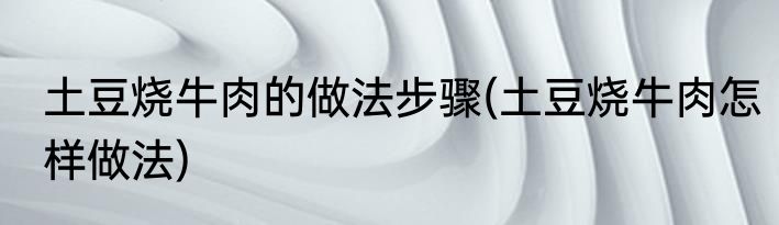 土豆烧牛肉的做法步骤(土豆烧牛肉怎样做法)