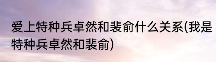 爱上特种兵卓然和裴俞什么关系(我是特种兵卓然和裴俞)