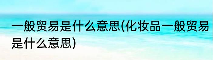 一般贸易是什么意思(化妆品一般贸易是什么意思)