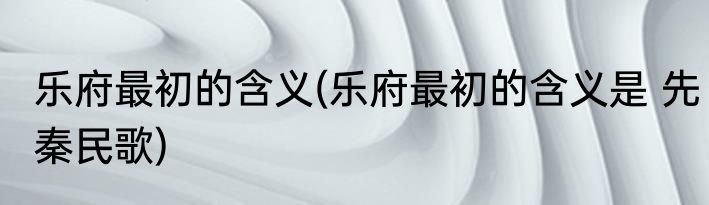 乐府最初的含义(乐府最初的含义是 先秦民歌)