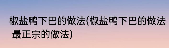 椒盐鸭下巴的做法(椒盐鸭下巴的做法 最正宗的做法)