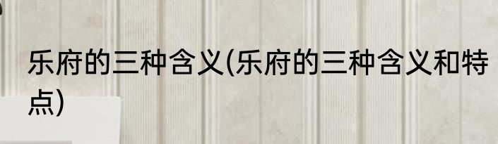 乐府的三种含义(乐府的三种含义和特点)