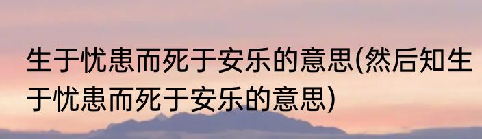 生于忧患而死于安乐的意思(然后知生于忧患而死于安乐的意思)