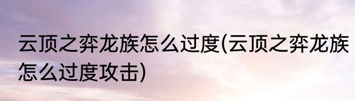 云顶之弈龙族怎么过度(云顶之弈龙族怎么过度攻击)