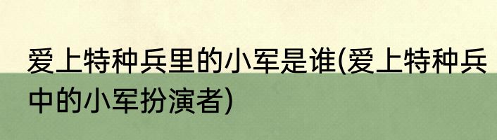 爱上特种兵里的小军是谁(爱上特种兵中的小军扮演者)