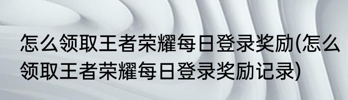 怎么领取王者荣耀每日登录奖励(怎么领取王者荣耀每日登录奖励记录)
