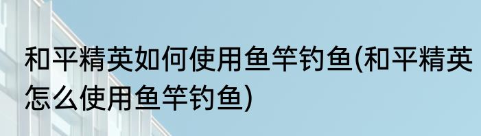 和平精英如何使用鱼竿钓鱼(和平精英怎么使用鱼竿钓鱼)
