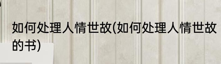 如何处理人情世故(如何处理人情世故的书)