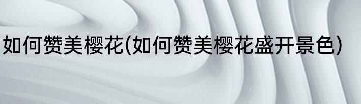 如何赞美樱花(如何赞美樱花盛开景色)