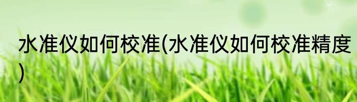 水准仪如何校准(水准仪如何校准精度)