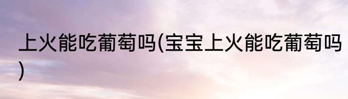 上火能吃葡萄吗(宝宝上火能吃葡萄吗)