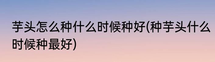 芋头怎么种什么时候种好(种芋头什么时候种最好)