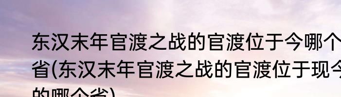东汉末年官渡之战的官渡位于今哪个省(东汉末年官渡之战的官渡位于现今的哪个省)