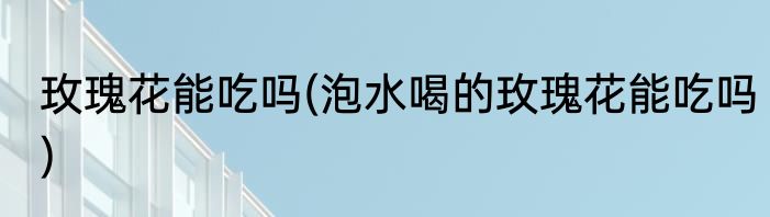 玫瑰花能吃吗(泡水喝的玫瑰花能吃吗)