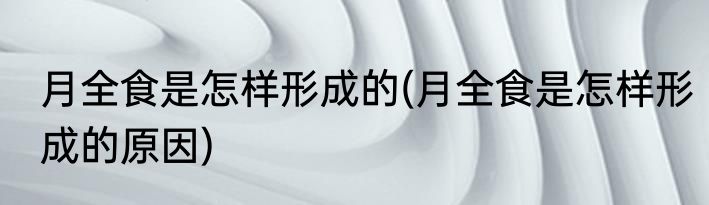 月全食是怎样形成的(月全食是怎样形成的原因)