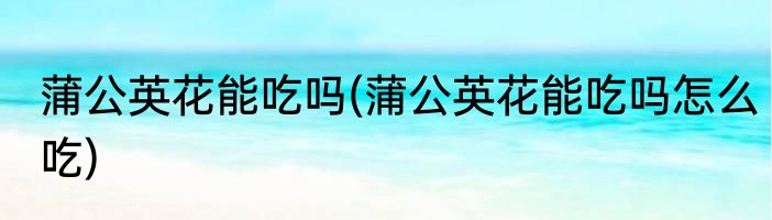 蒲公英花能吃吗(蒲公英花能吃吗怎么吃)