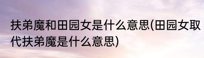 扶弟魔和田园女是什么意思(田园女取代扶弟魔是什么意思)