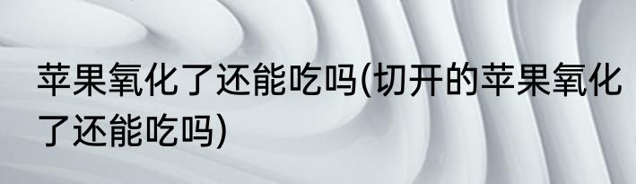 苹果氧化了还能吃吗(切开的苹果氧化了还能吃吗)