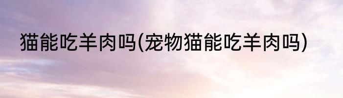 猫能吃羊肉吗(宠物猫能吃羊肉吗)