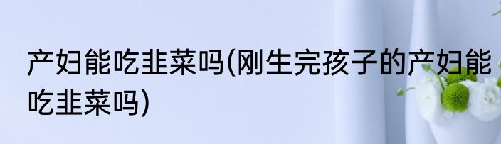 产妇能吃韭菜吗(刚生完孩子的产妇能吃韭菜吗)
