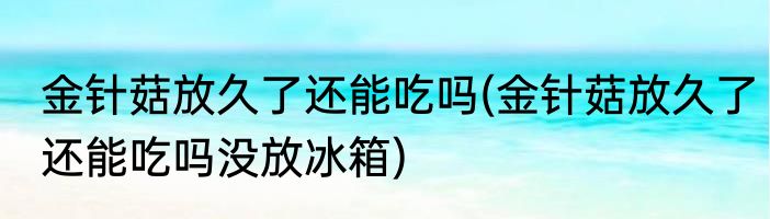 金针菇放久了还能吃吗(金针菇放久了还能吃吗没放冰箱)