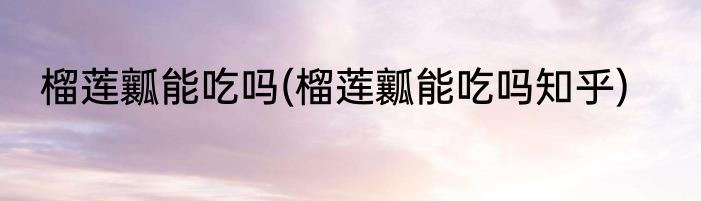 榴莲瓤能吃吗(榴莲瓤能吃吗知乎)