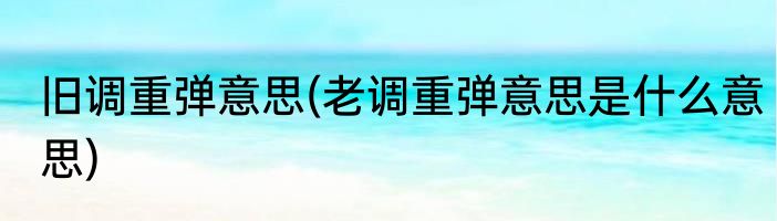 旧调重弹意思(老调重弹意思是什么意思)
