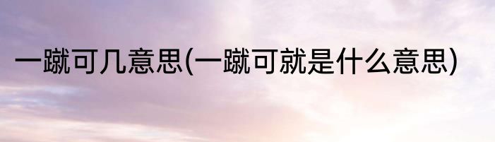 一蹴可几意思(一蹴可就是什么意思)