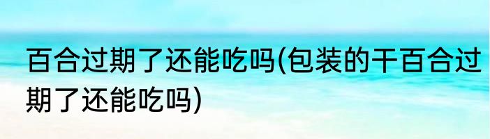 百合过期了还能吃吗(包装的干百合过期了还能吃吗)