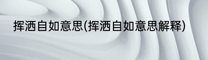 挥洒自如意思(挥洒自如意思解释)