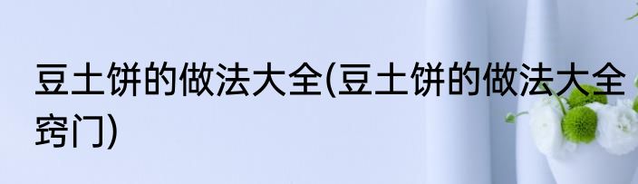 豆土饼的做法大全(豆土饼的做法大全窍门)