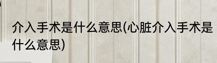 介入手术是什么意思(心脏介入手术是什么意思)