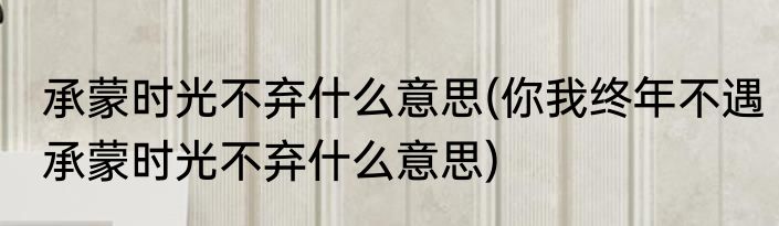 承蒙时光不弃什么意思(你我终年不遇承蒙时光不弃什么意思)