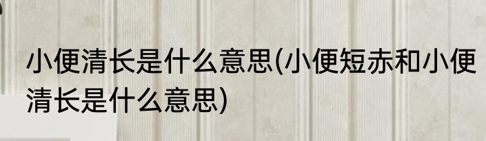 小便清长是什么意思(小便短赤和小便清长是什么意思)