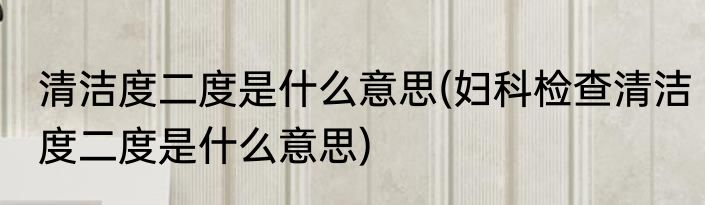 清洁度二度是什么意思(妇科检查清洁度二度是什么意思)
