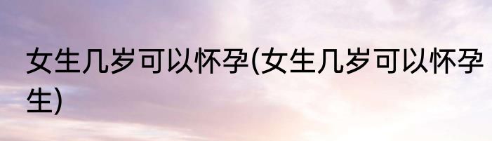 女生几岁可以怀孕(女生几岁可以怀孕生)