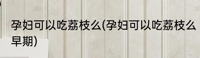 孕妇可以吃荔枝么(孕妇可以吃荔枝么早期)