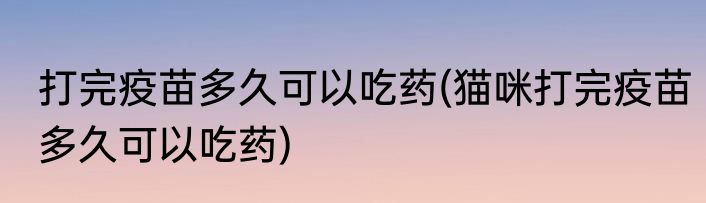 打完疫苗多久可以吃药(猫咪打完疫苗多久可以吃药)