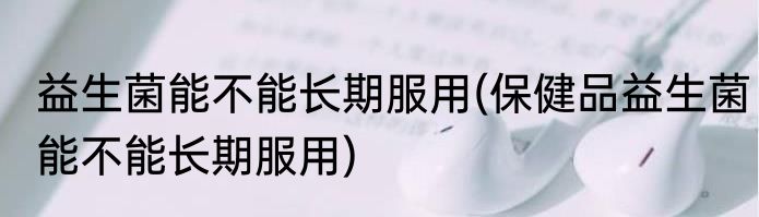 益生菌能不能长期服用(保健品益生菌能不能长期服用)