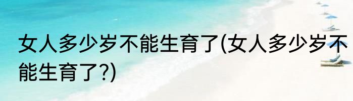 女人多少岁不能生育了(女人多少岁不能生育了?)