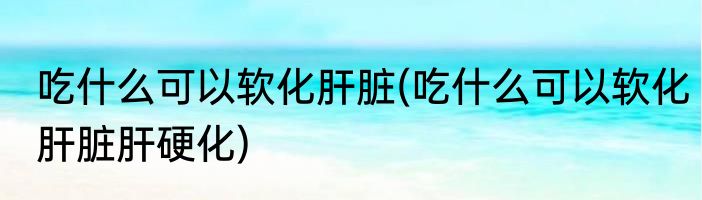 吃什么可以软化肝脏(吃什么可以软化肝脏肝硬化)