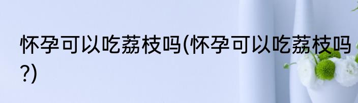 怀孕可以吃荔枝吗(怀孕可以吃荔枝吗?)