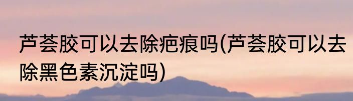 芦荟胶可以去除疤痕吗(芦荟胶可以去除黑色素沉淀吗)
