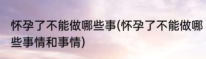 怀孕了不能做哪些事(怀孕了不能做哪些事情和事情)