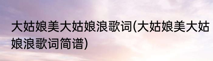 大姑娘美大姑娘浪歌词(大姑娘美大姑娘浪歌词简谱)
