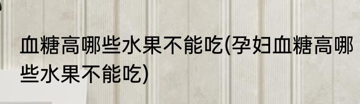 血糖高哪些水果不能吃(孕妇血糖高哪些水果不能吃)