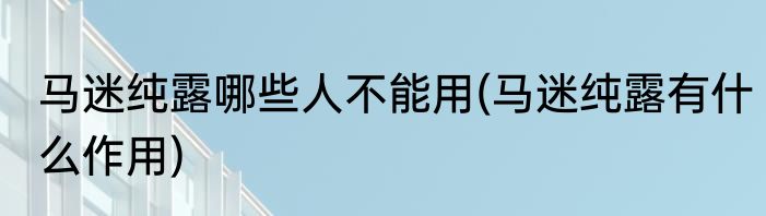 马迷纯露哪些人不能用(马迷纯露有什么作用)