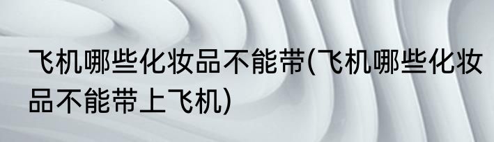 飞机哪些化妆品不能带(飞机哪些化妆品不能带上飞机)