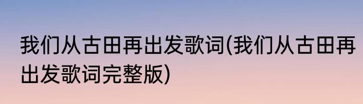 我们从古田再出发歌词(我们从古田再出发歌词完整版)