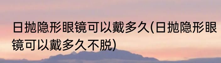 日抛隐形眼镜可以戴多久(日抛隐形眼镜可以戴多久不脱)